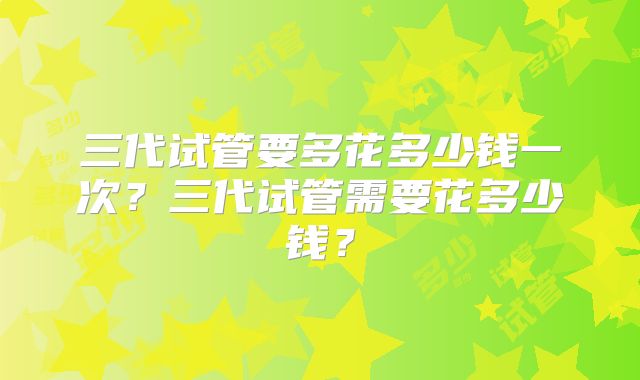 三代试管要多花多少钱一次?三代试管需要花多少钱?