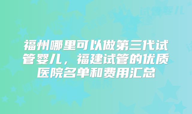 福州哪里可以做第三代试管婴儿，福建试管的优质医院名单和费用汇总