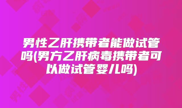 男性乙肝携带者能做试管吗(男方乙肝病毒携带者可以做试管婴儿吗)