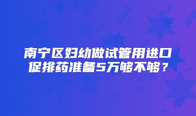 南宁区妇幼做试管用进口促排药准备5万够不够?