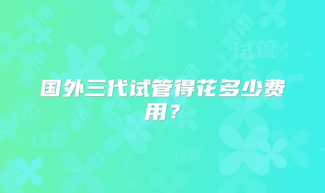 国外三代试管得花多少费用?