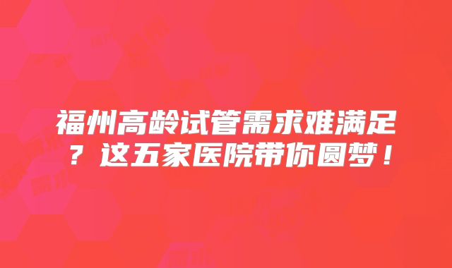 福州高龄试管需求难满足？这五家医院带你圆梦！