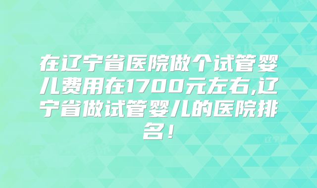在辽宁省医院做个试管婴儿费用在1700元左右,辽宁省做试管婴儿的医院排名！