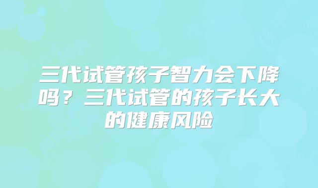 三代试管孩子智力会下降吗？三代试管的孩子长大的健康风险