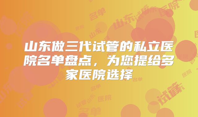 山东做三代试管的私立医院名单盘点,为您提给多家医院选择