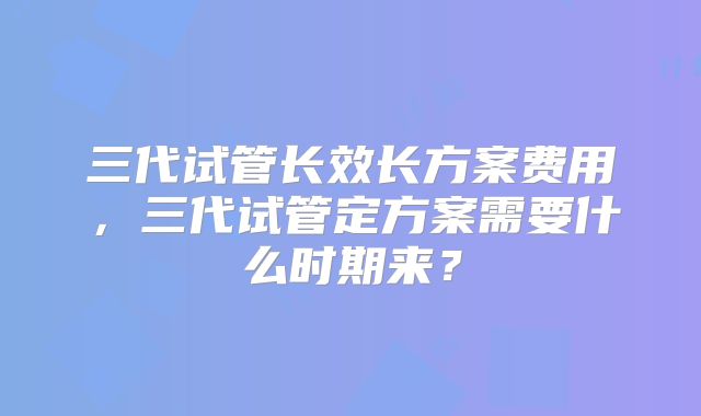 三代试管长效长方案费用,三代试管定方案需要什么时期来?