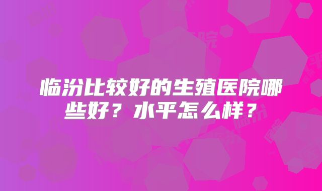 临汾比较好的生殖医院哪些好？水平怎么样？
