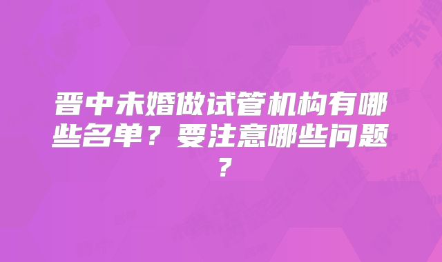 晋中未婚做试管机构有哪些名单？要注意哪些问题？