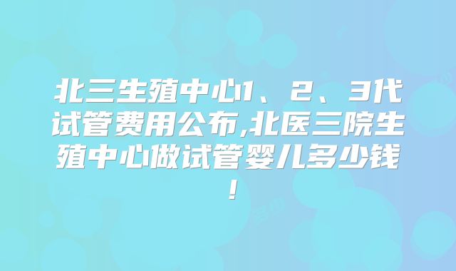 北三生殖中心1、2、3代试管费用公布,北医三院生殖中心做试管婴儿多少钱!