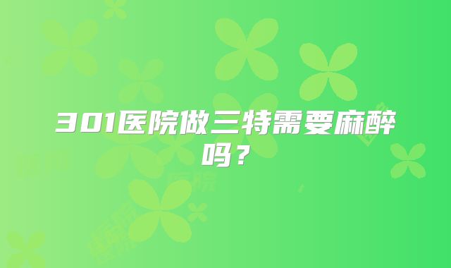 301医院做三特需要麻醉吗？