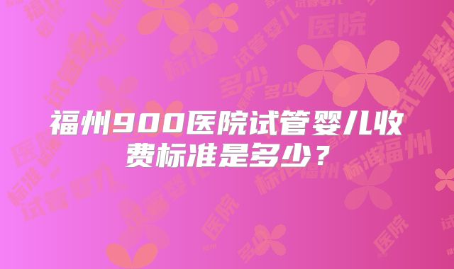 福州900医院试管婴儿收费标准是多少？