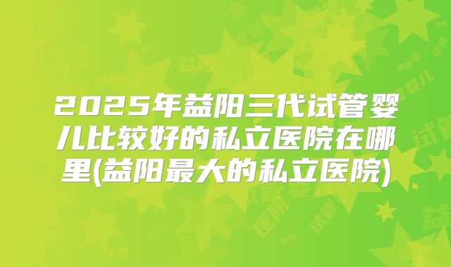 2025年益阳三代试管婴儿比较好的私立医院在哪里(益阳最大的私立医院)