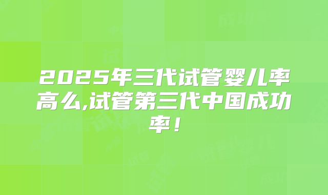 2025年三代试管婴儿率高么,试管第三代中国成功率！