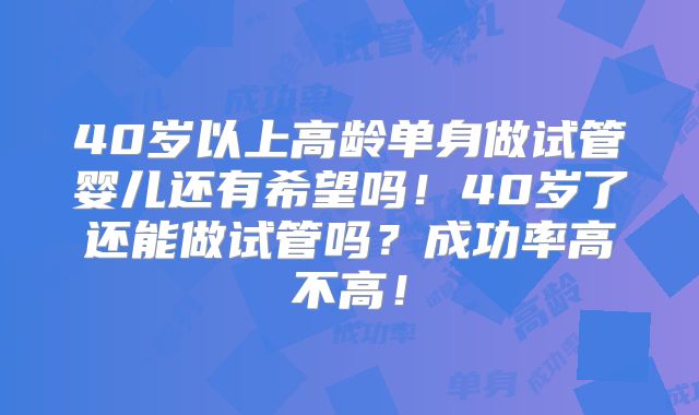 40岁以上高龄单身做试管婴儿还有希望吗!40岁了还能做试管吗?成功率高不高!