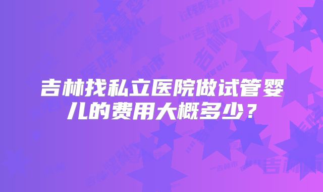 吉林找私立医院做试管婴儿的费用大概多少?