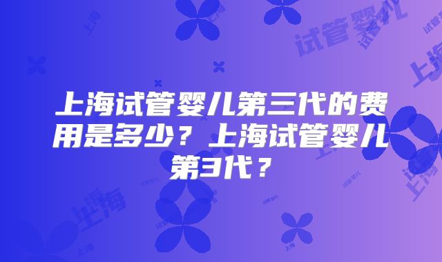上海试管婴儿第三代的费用是多少?上海试管婴儿第3代?