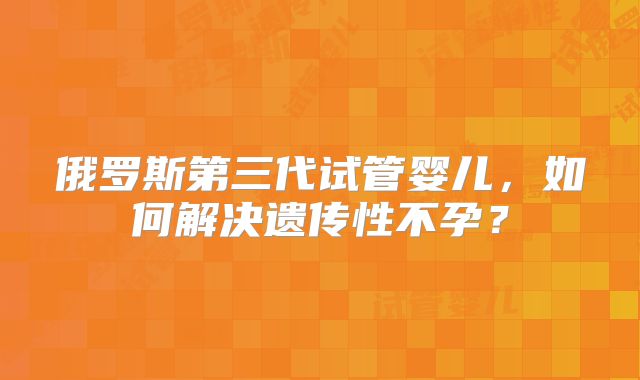 俄罗斯第三代试管婴儿，如何解决遗传性不孕？