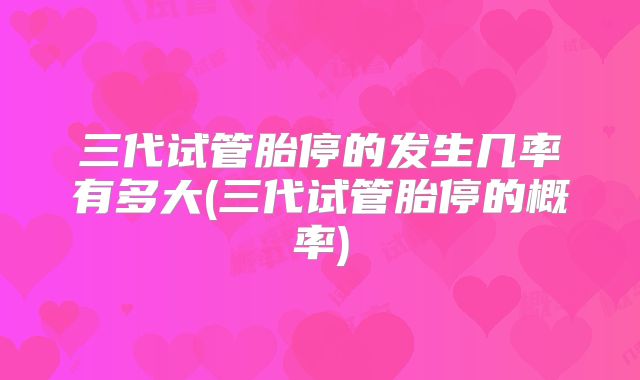 三代试管胎停的发生几率有多大(三代试管胎停的概率)