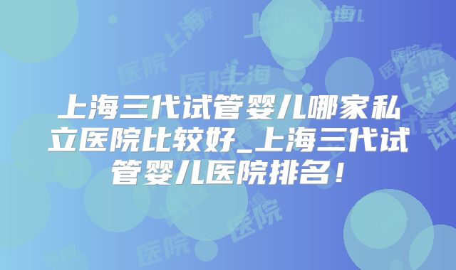 上海三代试管婴儿哪家私立医院比较好_上海三代试管婴儿医院排名!