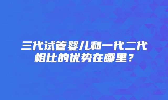 三代试管婴儿和一代二代相比的优势在哪里？