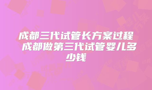成都三代试管长方案过程 成都做第三代试管婴儿多少钱