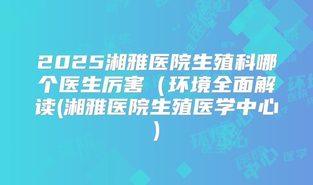 2025湘雅医院生殖科哪个医生厉害（环境全面解读(湘雅医院生殖医学中心)