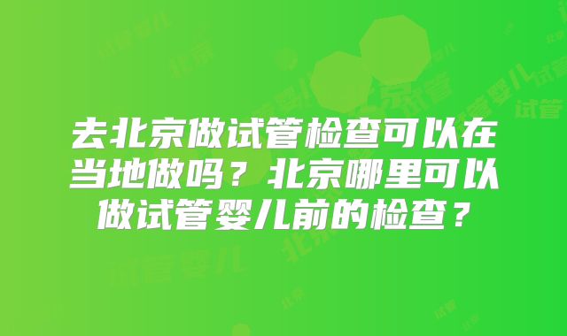 去北京做试管检查可以在当地做吗？北京哪里可以做试管婴儿前的检查？