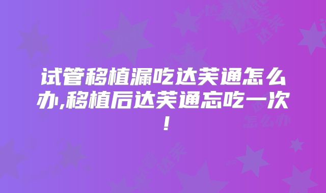 试管移植漏吃达芙通怎么办,移植后达芙通忘吃一次！