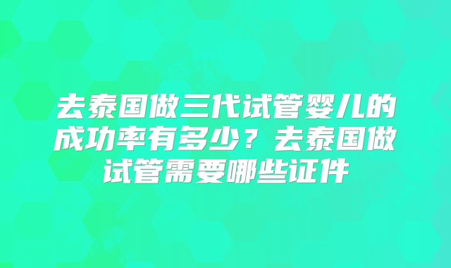去泰国做三代试管婴儿的成功率有多少？去泰国做试管需要哪些证件
