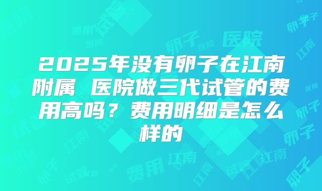 2025年没有卵子在江南附属 医院做三代试管的费用高吗？费用明细是怎么样的
