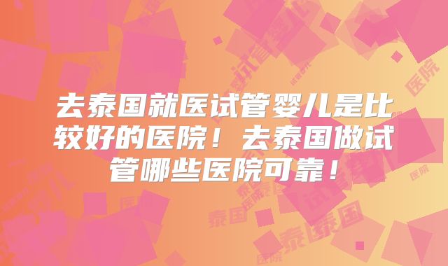 去泰国就医试管婴儿是比较好的医院!去泰国做试管哪些医院可靠!