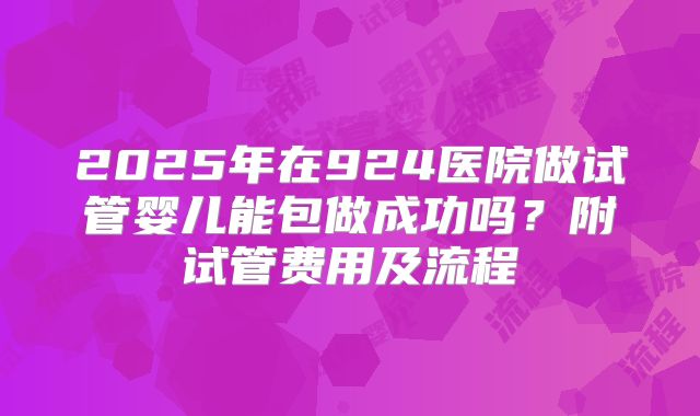 2025年在924医院做试管婴儿能包做成功吗？附试管费用及流程