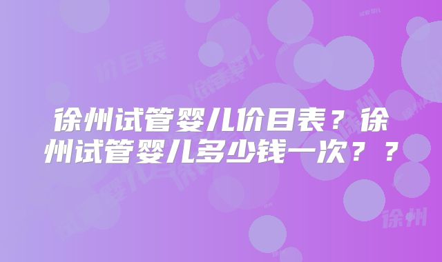 徐州试管婴儿价目表?徐州试管婴儿多少钱一次??