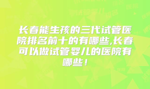 长春能生孩的三代试管医院排名前十的有哪些,长春可以做试管婴儿的医院有哪些！