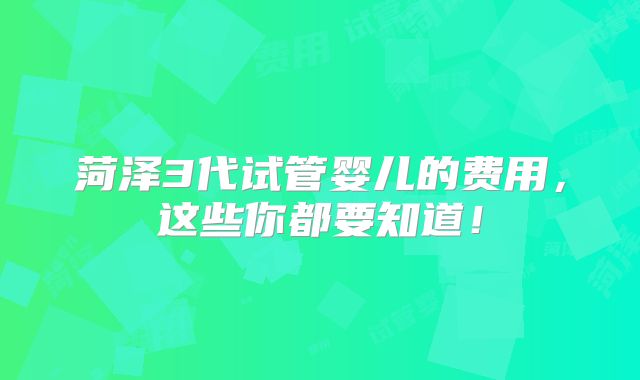 菏泽3代试管婴儿的费用，这些你都要知道！