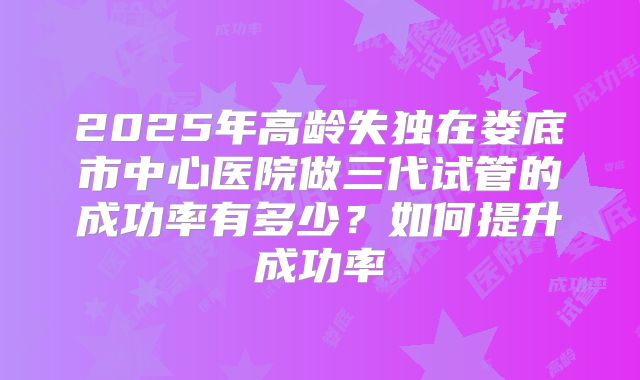 2025年高龄失独在娄底市中心医院做三代试管的成功率有多少?如何提升成功率