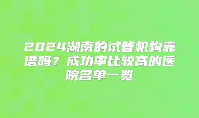 2024湖南的试管机构靠谱吗？成功率比较高的医院名单一览