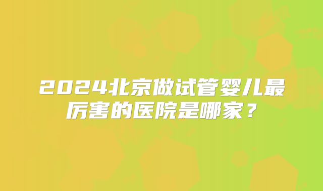 2024北京做试管婴儿最厉害的医院是哪家?