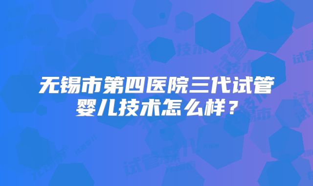 无锡市第四医院三代试管婴儿技术怎么样?
