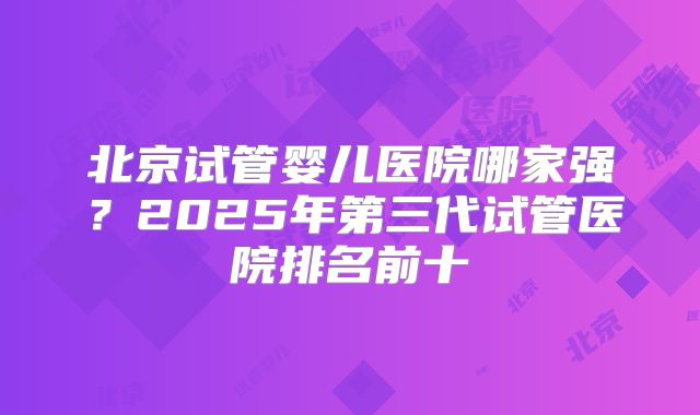 北京试管婴儿医院哪家强?2025年第三代试管医院排名前十