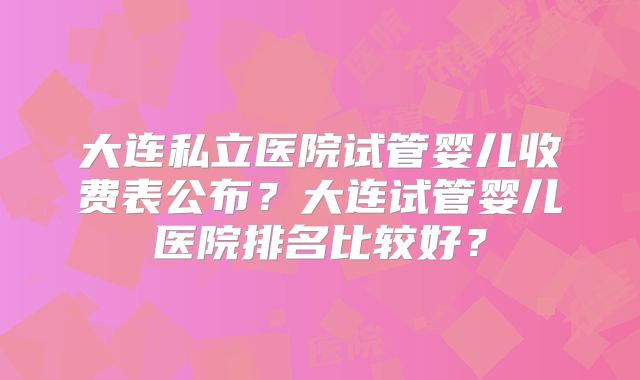 大连私立医院试管婴儿收费表公布？大连试管婴儿医院排名比较好？