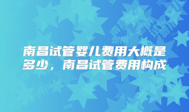 南昌试管婴儿费用大概是多少,南昌试管费用构成