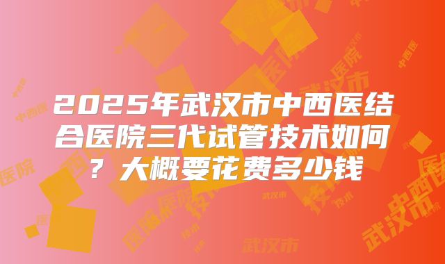 2025年武汉市中西医结合医院三代试管技术如何?大概要花费多少钱