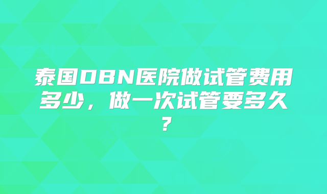 泰国DBN医院做试管费用多少，做一次试管要多久？