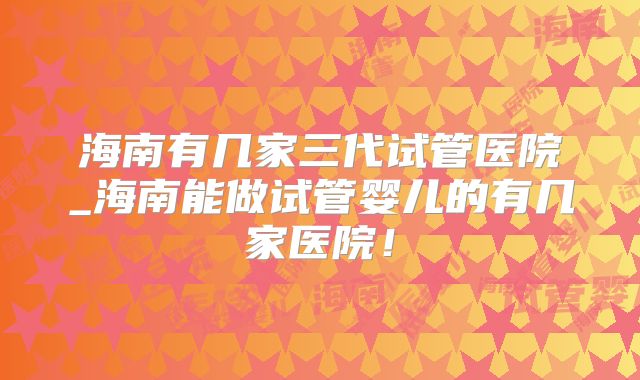 海南有几家三代试管医院_海南能做试管婴儿的有几家医院！