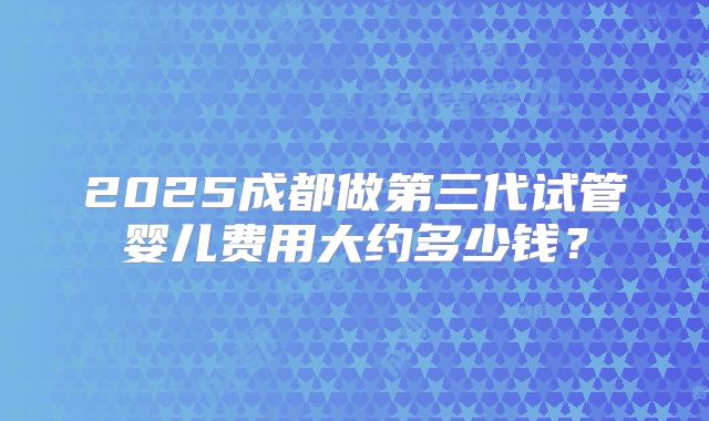 2025成都做第三代试管婴儿费用大约多少钱?