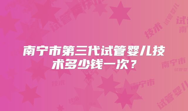 南宁市第三代试管婴儿技术多少钱一次?