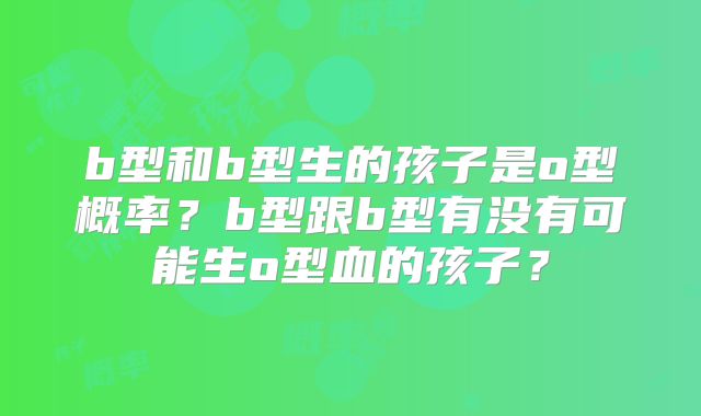 b型和b型生的孩子是o型概率?b型跟b型有没有可能生o型血的孩子?
