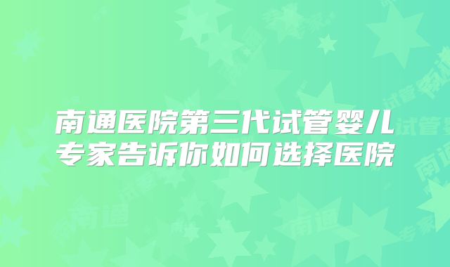 南通医院第三代试管婴儿专家告诉你如何选择医院