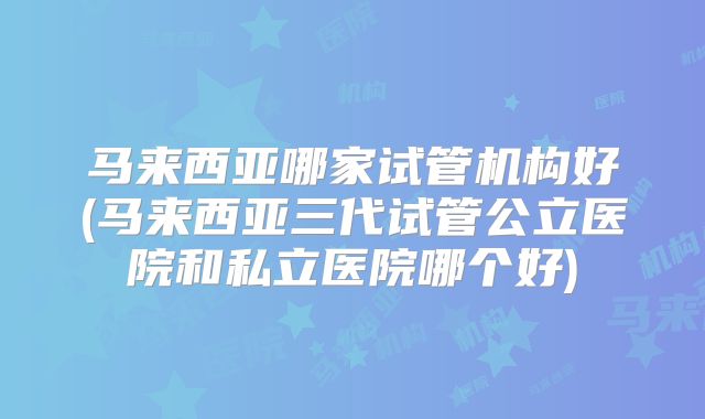 马来西亚哪家试管机构好(马来西亚三代试管公立医院和私立医院哪个好)